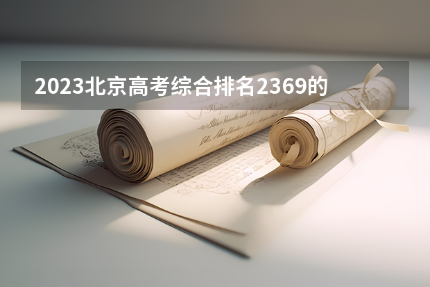 2023北京高考综合排名2369的考生报什么大学 历年录取分数线