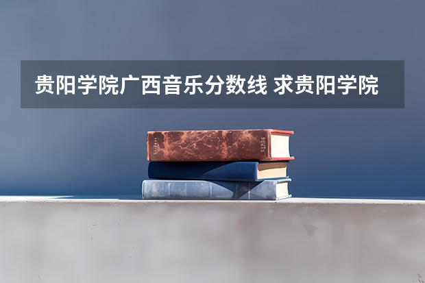 贵阳学院广西音乐分数线 求贵阳学院\贵州师范大学\贵州民族学院\贵州财经学院\贵州大学最近三年二本分数线?