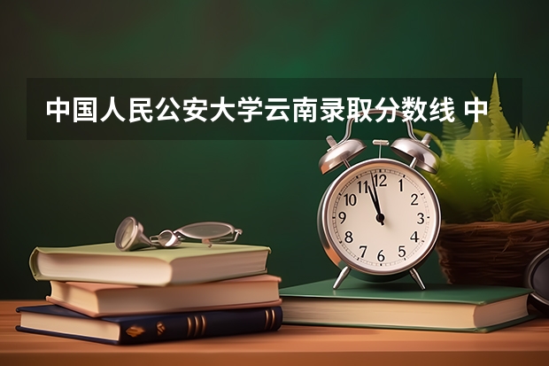 中国人民公安大学云南录取分数线 中国人民公安大学云南招生人数