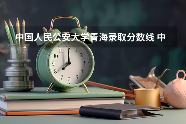 中国人民公安大学青海录取分数线 中国人民公安大学青海招生人数