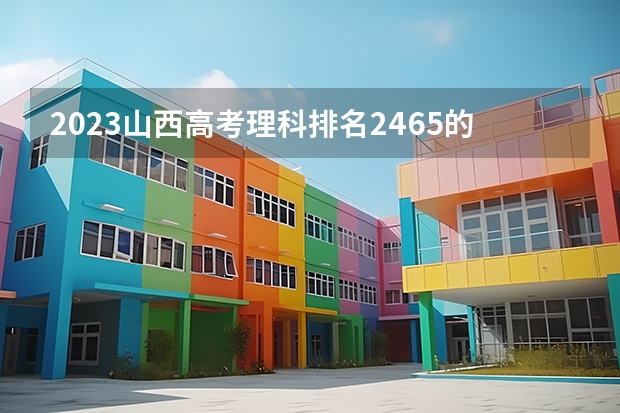 2023山西高考理科排名2465的考生报什么大学 历年录取分数线