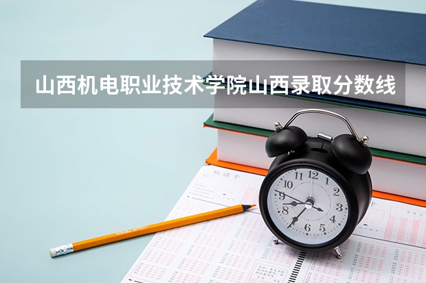 山西机电职业技术学院山西录取分数线 山西机电职业技术学院山西招生人数