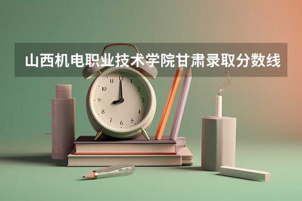 山西机电职业技术学院甘肃录取分数线 山西机电职业技术学院甘肃招生人数