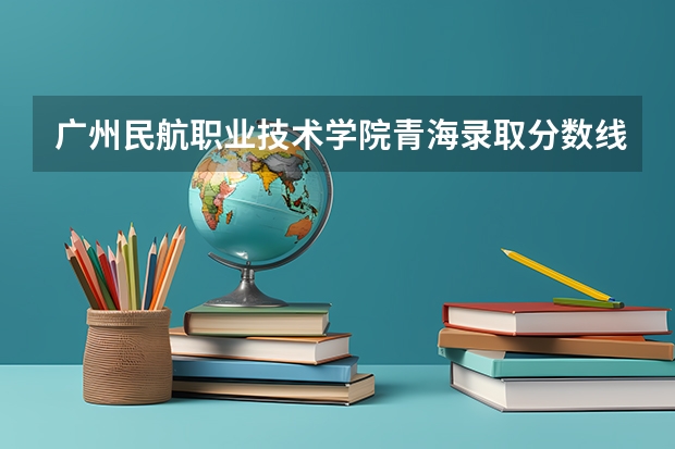 广州民航职业技术学院青海录取分数线 广州民航职业技术学院青海招生人数