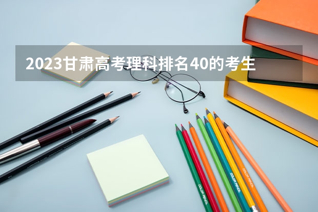 2023甘肃高考理科排名40的考生报什么大学 历年录取分数线